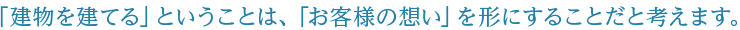 「建物を建てる」ということは、「お客様の想い」を形にすることだと考えます。